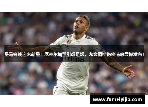 皇马锋线迎来新星！厄齐尔加盟引爆足坛，尤文图斯伤停消息震撼发布！